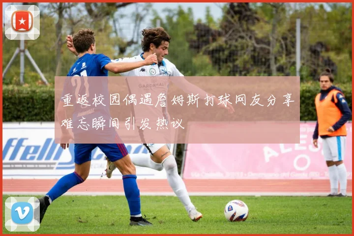 重返校园偶遇詹姆斯打球网友分享难忘瞬间引发热议