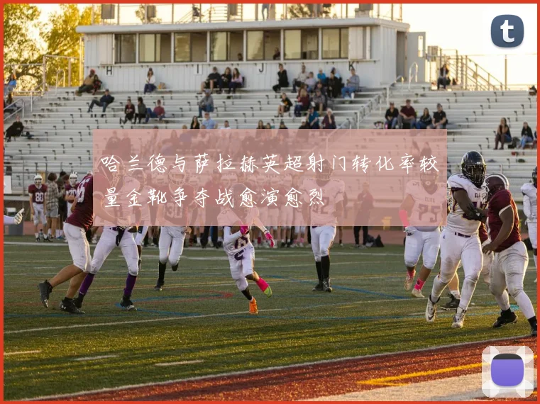 哈兰德与萨拉赫英超射门转化率较量金靴争夺战愈演愈烈