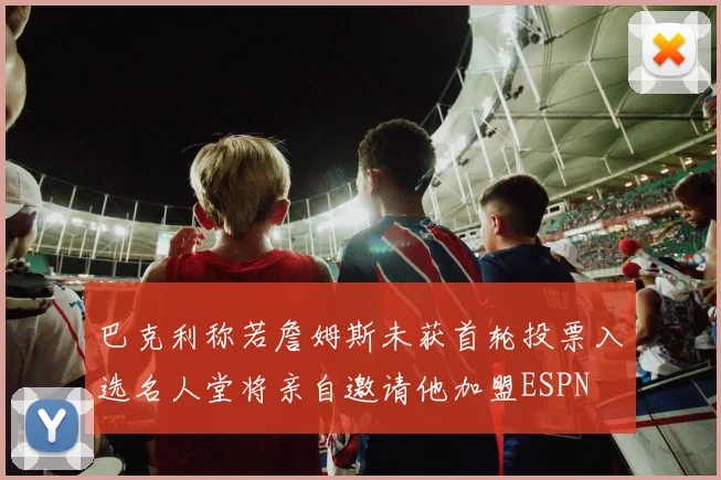 巴克利称若詹姆斯未获首轮投票入选名人堂将亲自邀请他加盟ESPN