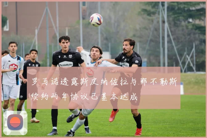 罗马诺透露斯皮纳佐拉与那不勒斯续约两年协议已基本达成