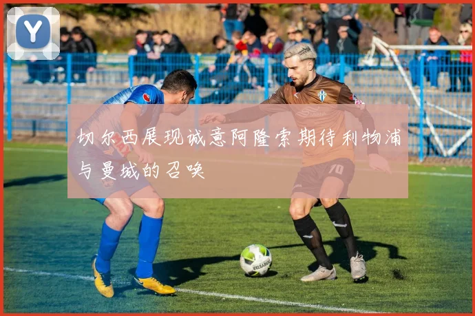 切尔西展现诚意阿隆索期待利物浦与曼城的召唤