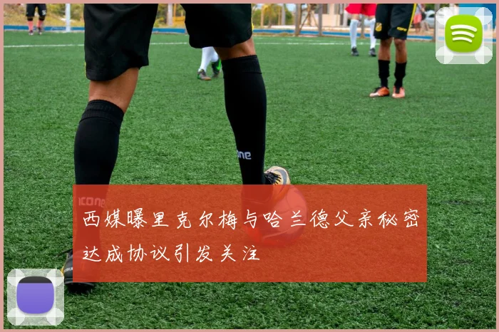西媒曝里克尔梅与哈兰德父亲秘密达成协议引发关注