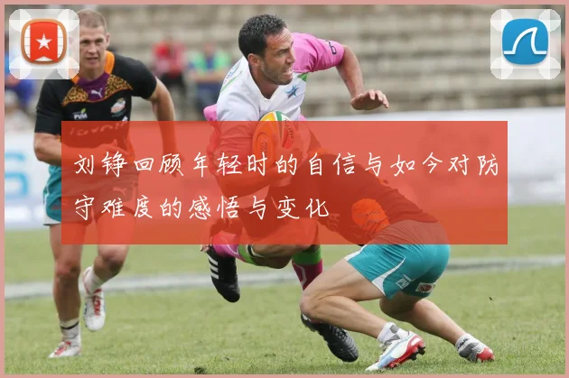 刘铮回顾年轻时的自信与如今对防守难度的感悟与变化