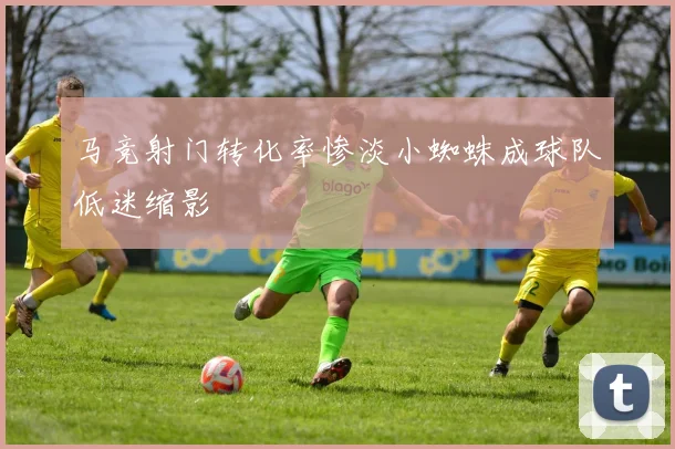 马竞射门转化率惨淡小蜘蛛成球队低迷缩影