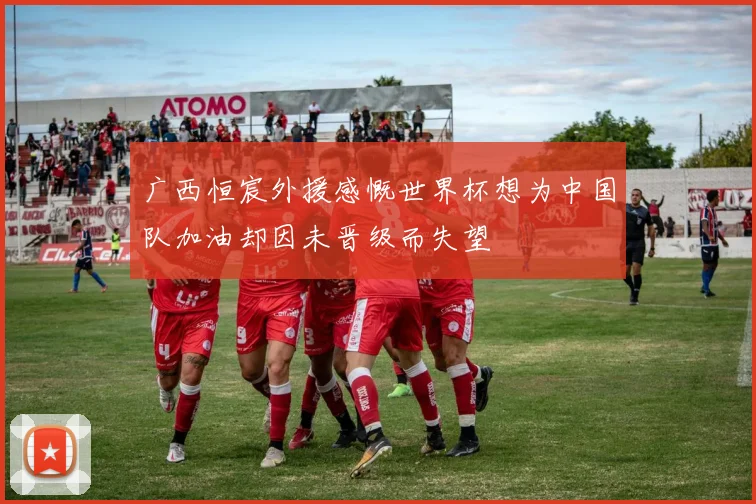广西恒宸外援感慨世界杯想为中国队加油却因未晋级而失望