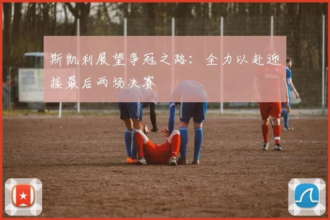 斯凯利展望争冠之路：全力以赴迎接最后两场决赛