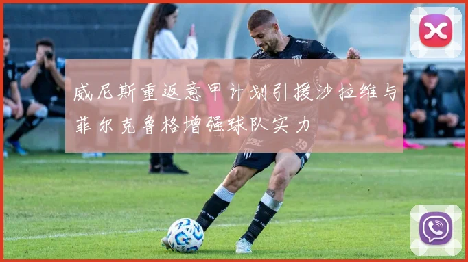 威尼斯重返意甲计划引援沙拉维与菲尔克鲁格增强球队实力