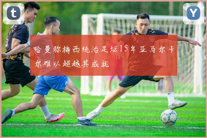哈曼称梅西统治足坛15年亚马尔卡尔难以超越其成就