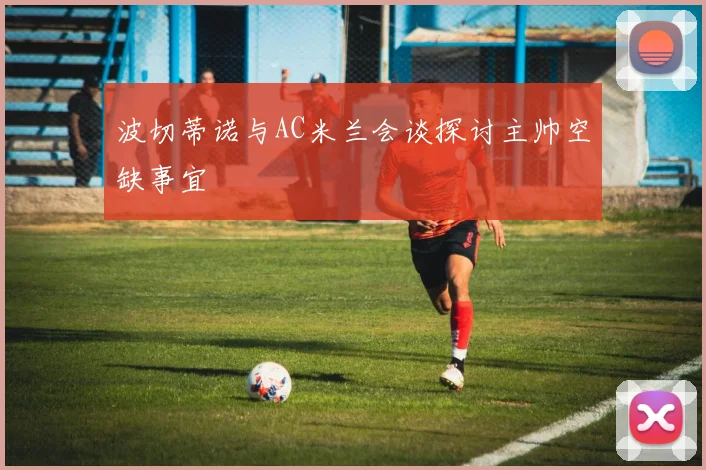 波切蒂诺与AC米兰会谈探讨主帅空缺事宜
