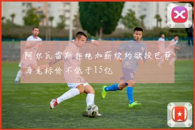 阿尔瓦雷斯拒绝加薪续约欲投巴萨马竞标价不低于15亿